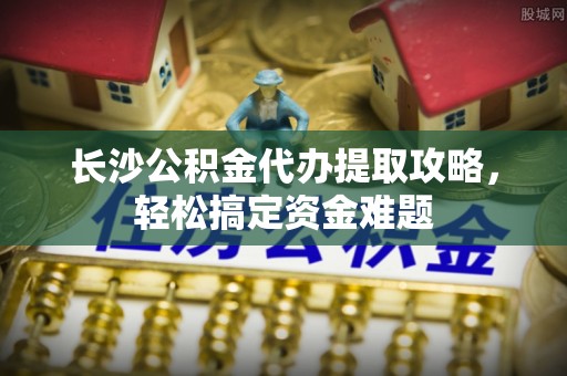 霸州长沙公积金代办提取攻略，轻松搞定资金难题